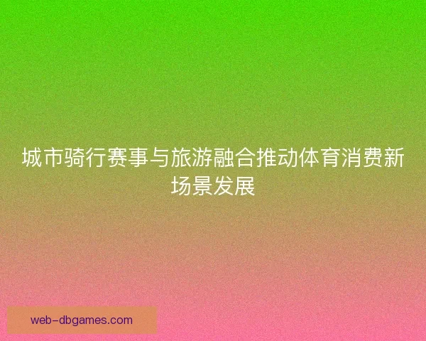 城市骑行赛事与旅游融合推动体育消费新场景发展